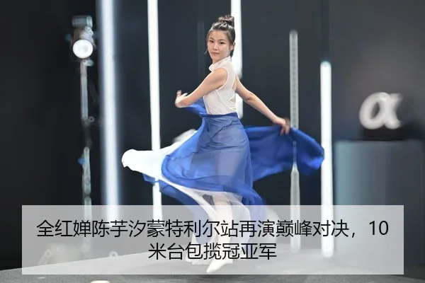 全红婵陈芋汐蒙特利尔站再演巅峰对决，10米台包揽冠亚军