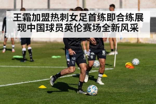 王霜加盟热刺女足首练即合练展现中国球员英伦赛场全新风采